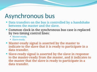 Asynchronous bus
 Data transfers on the bus is controlled by a handshake
between the master and the slave.
 Common clock in the synchronous bus case is replaced
by two timing control lines:
 Master-ready,
 Slave-ready.
 Master-ready signal is asserted by the master to
indicate to the slave that it is ready to participate in a
data transfer.
 Slave-ready signal is asserted by the slave in response
to the master-ready from the master, and it indicates to
the master that the slave is ready to participate in a
data transfer.
 