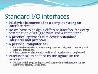 Standard I/O interfaces
 I/O device is connected to a computer using an
interface circuit.
 Do we have to design a different interface for every
combination of an I/O device and a computer?
 A practical approach is to develop standard
interfaces and protocols.
 A personal computer has:
 A motherboard which houses the processor chip, main memory and
some I/O interfaces.
 A few connectors into which additional interfaces can be plugged.
 Processor bus is defined by the signals on the
processor chip.
 Devices which require high-speed connection to the processor are
connected directly to this bus.
 