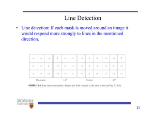 11
Line Detection
• Line detection: If each mask is moved around an image it
would respond more strongly to lines in the mentioned
direction.
 