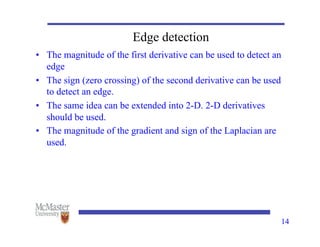 14
Edge detection
• The magnitude of the first derivative can be used to detect an
edge
• The sign (zero crossing) of the second derivative can be used
to detect an edge.
• The same idea can be extended into 2-D. 2-D derivatives
should be used.
• The magnitude of the gradient and sign of the Laplacian are
used.
 