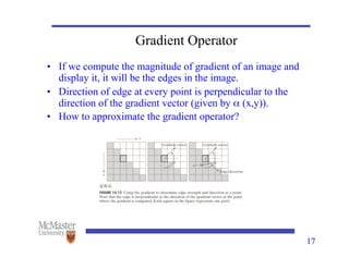 17
Gradient Operator
• If we compute the magnitude of gradient of an image and
display it, it will be the edges in the image.
• Direction of edge at every point is perpendicular to the
direction of the gradient vector (given by α (x,y)).
• How to approximate the gradient operator?
 