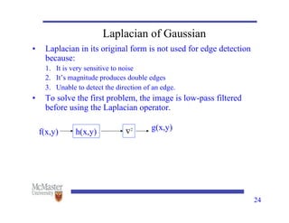 24
Laplacian of Gaussian
• Laplacian in its original form is not used for edge detection
because:
1. It is very sensitive to noise
2. It’s magnitude produces double edges
3. Unable to detect the direction of an edge.
• To solve the first problem, the image is low-pass filtered
before using the Laplacian operator.
h(x,y)
f(x,y)
g(x,y)
 