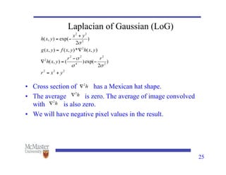 25
Laplacian of Gaussian (LoG)
• Cross section of has a Mexican hat shape.
• The average is zero. The average of image convolved
with is also zero.
• We will have negative pixel values in the result.
 