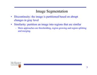 3
Image Segmentation
• Discontinuity: the image is partitioned based on abrupt
changes in gray level
• Similarity: partition an image into regions that are similar
– Main approaches are thresholding, region growing and region splitting
and merging.
 