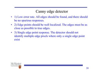 Canny edge detector
• 1) Low error rate. All edges should be found, and there should
be no spurious responses.
• 2) Edge points should be well localized. The edges must be as
close as possible to true edges.
• 3) Single edge point response. The detector should not
identify multiple edge pixels where only a single edge point
exist
30
 