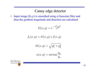 Canny edge detector
• Input image f(x,y) is smoothed using a Gaussian filter and
then the gradient magnitude and direction are calculated
31
G(x, y) = e
x2+y2
2 2
fs(x, y) = G(x, y) ? f(x, y)
M(x, y) =
q
g2
x + g2
y
↵(x, y) = arctan
gy
gx
 