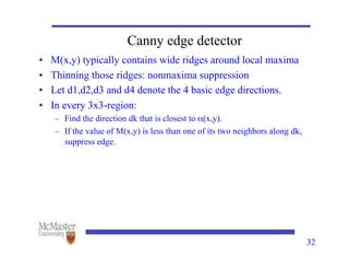 Canny edge detector
• M(x,y) typically contains wide ridges around local maxima
• Thinning those ridges: nonmaxima suppression
• Let d1,d2,d3 and d4 denote the 4 basic edge directions.
• In every 3x3-region:
– Find the direction dk that is closest to α(x,y).
– If the value of M(x,y) is less than one of its two neighbors along dk,
suppress edge.
32
 