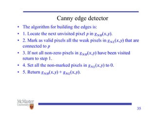 Canny edge detector
• The algorithm for building the edges is:
• 1. Locate the next unvisited pixel 𝑝 in 𝑔𝑁𝐻(𝑥,𝑦).
in 𝑔𝑁𝐻(𝑥,𝑦).
𝑁𝐻(𝑥,𝑦).
(𝑥,𝑦).
).
• 2. Mark as valid pixels all the weak pixels in 𝑔𝑁𝐿(𝑥,𝑦) that are
𝑁𝐿(𝑥,𝑦) that are
(𝑥,𝑦) that are
) that are
connected to 𝑝
• 3. If not all non-zero pixels in 𝑔𝑁𝐻(𝑥,𝑦) have been visited
𝑁𝐻(𝑥,𝑦) have been visited
(𝑥,𝑦) have been visited
) have been visited
return to step 1.
• 4. Set all the non-marked pixels in 𝑔𝑁𝐿(𝑥,𝑦) to 0.
𝑁𝐿(𝑥,𝑦) to 0.
(𝑥,𝑦) to 0.
) to 0.
• 5. Return 𝑔𝑁𝐻(𝑥,𝑦) + 𝑔𝑁𝐿(𝑥,𝑦).
𝑁𝐻(𝑥,𝑦) + 𝑔𝑁𝐿(𝑥,𝑦).
(𝑥,𝑦) + 𝑔𝑁𝐿(𝑥,𝑦).
) + 𝑔𝑁𝐿(𝑥,𝑦).
𝑁𝐿(𝑥,𝑦).
(𝑥,𝑦).
).
35
 
