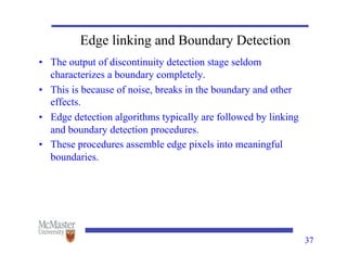 37
Edge linking and Boundary Detection
• The output of discontinuity detection stage seldom
characterizes a boundary completely.
• This is because of noise, breaks in the boundary and other
effects.
• Edge detection algorithms typically are followed by linking
and boundary detection procedures.
• These procedures assemble edge pixels into meaningful
boundaries.
 