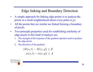 38
Edge linking and Boundary Detection
• A simple approach for linking edge points is to analyze the
pixels in a small neighborhood about every point (x,y).
• All the points that are similar are linked forming a boundary
of pixels.
• Two principle properties used for establishing similarity of
edge pixels in this kind of analysis are:
1. The strength of the response of the gradient operator used to produce
the edge pixels
2. The direction of the gradient
|M(s, t) M(x, y)|  E
|↵(s, t) ↵(x, y)|  A
 