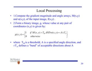 Local Processing
• 1.Compute the gradient magnitude and angle arrays, M(x,y)
and α(x,y), of the input image, f(x,y) .
• 2.Form a binary image, g, whose value at any pair of
coordinates (x,y) is given by:
• where TM is a threshold, A is a specified angle direction, and
±TA defines a “band” of acceptable directions about A
39
 