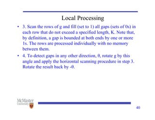 Local Processing
• 3. Scan the rows of g and fill (set to 1) all gaps (sets of 0s) in
each row that do not exceed a specified length, K. Note that,
by definition, a gap is bounded at both ends by one or more
1s. The rows are processed individually with no memory
between them.
• 4. To detect gaps in any other direction, θ, rotate g by this
angle and apply the horizontal scanning procedure in step 3.
Rotate the result back by -θ.
40
 