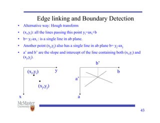 43
Edge linking and Boundary Detection
• Alternative way: Hough transform
• (xi,yi): all the lines passing this point yi=axi+b
• b= yi-axi : is a single line in ab plane.
• Another point (xj,yj) also has a single line in ab plane b= yj-axj
• a’ and b’ are the slope and intercept of the line containing both (xi,yi) and
(xj,yj).
(xi,yi)
(xj,yj)
x
y
a
b
a’
b’
 