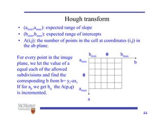 44
Hough transform
• (amin,amax): expected range of slope
• (bmin,bmax): expected range of intercepts
• A(i,j): the number of points in the cell at coordinates (i,j) in
the ab plane.
amin
amax
bmin bmax
0
0
a
b
For every point in the image
plane, we let the value of a
equal each of the allowed
subdivisions and find the
corresponding b from b= yi-axi
If for ap we get bq the A(p,q)
is incremented.
 