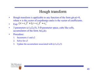 48
Hough transform
• Hough transform is applicable to any function of the form g(v,c)=0,
where v is the vector of coordinates and c is the vector of coefficients.
• Exp:
• 3 parameters (c1,c2,c3), 3-D parameter space, cube like cells,
accumulators of the form A(i,j,k).
• Procedure:
1. Increment c1 and c2
2. Solve for c3
3. Update the accumulator associated with (c1,c2,c3)
 