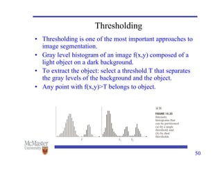 50
Thresholding
• Thresholding is one of the most important approaches to
image segmentation.
• Gray level histogram of an image f(x,y) composed of a
light object on a dark background.
• To extract the object: select a threshold T that separates
the gray levels of the background and the object.
• Any point with f(x,y)>T belongs to object.
 