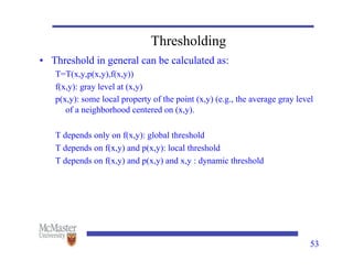 53
Thresholding
• Threshold in general can be calculated as:
T=T(x,y,p(x,y),f(x,y))
f(x,y): gray level at (x,y)
p(x,y): some local property of the point (x,y) (e.g., the average gray level
of a neighborhood centered on (x,y).
T depends only on f(x,y): global threshold
T depends on f(x,y) and p(x,y): local threshold
T depends on f(x,y) and p(x,y) and x,y : dynamic threshold
 