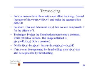54
Thresholding
• Poor or non-uniform illumination can affect the image formed
(because of f(x,y)=r(x,y).i(x,y)) and make the segmentation
difficult.
• Solution: if we can determine i(x,y) then we can compensate f
for the effects of i.
• Technique: Project the illumination source onto a constant,
white reflective surface. The image obtained is
g(x,y)=K.i(x,y) (K is a constant).
• Divide f(x,y) by g(x,y): h(x,y)=f(x,y)/g(x,y)=r(x,y)/K
• If r(x,y) can be segmented by thresholding, then h(x,y) can
also be segmented by thresholding.
 