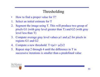 55
Thresholding
• How to find a proper value for T?
1. Select an initial estimate for T
2. Segment the image using T. This will produce two group of
pixels G1 (with gray level greater than T) and G2 (with gray
level less than T)
3. Compute average gray level values µ1 and µ2 for pixels in
regions G1 and G2
4. Compute a new threshold: T=(µ1+ µ2)/2
5. Repeat step 2 through 4 until the difference in T in
successive iterations is smaller than a predefined value
 