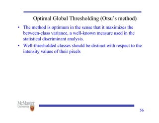 Optimal Global Thresholding (Otsu’s method)
• The method is optimum in the sense that it maximizes the
between-class variance, a well-known measure used in the
statistical discriminant analysis.
• Well-thresholded classes should be distinct with respect to the
intensity values of their pixels
56
 