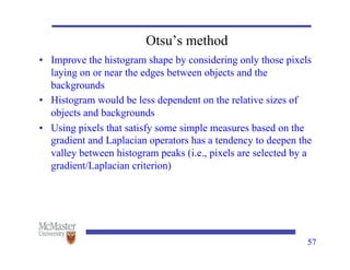Otsu’s method
• Improve the histogram shape by considering only those pixels
laying on or near the edges between objects and the
backgrounds
• Histogram would be less dependent on the relative sizes of
objects and backgrounds
• Using pixels that satisfy some simple measures based on the
gradient and Laplacian operators has a tendency to deepen the
valley between histogram peaks (i.e., pixels are selected by a
gradient/Laplacian criterion)
57
 