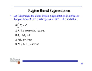 59
Region Based Segmentation
• Let R represent the entire image. Segmentation is a process
that partitions R into n subregions R1,R2,…,Rn such that:
 