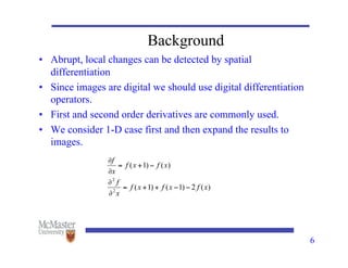 6
Background
• Abrupt, local changes can be detected by spatial
differentiation
• Since images are digital we should use digital differentiation
operators.
• First and second order derivatives are commonly used.
• We consider 1-D case first and then expand the results to
images.
 