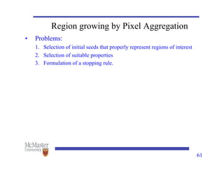 61
Region growing by Pixel Aggregation
• Problems:
1. Selection of initial seeds that properly represent regions of interest
2. Selection of suitable properties
3. Formulation of a stopping rule.
 