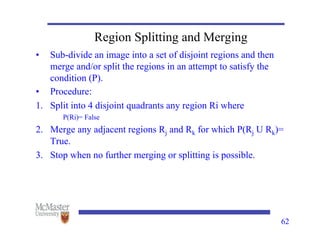 62
Region Splitting and Merging
• Sub-divide an image into a set of disjoint regions and then
merge and/or split the regions in an attempt to satisfy the
condition (P).
• Procedure:
1. Split into 4 disjoint quadrants any region Ri where
P(Ri)= False
2. Merge any adjacent regions Rj and Rk for which P(Rj U Rk)=
True.
3. Stop when no further merging or splitting is possible.
 