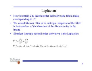 9
Laplacian
• How to obtain 2-D second order derivative and find a mask
corresponding to it?
• We would like our filter to be isotropic: response of the filter
is independent of the direction of the discontinuity in the
image
• Simplest isotropic second order derivative is the Laplacian:
 