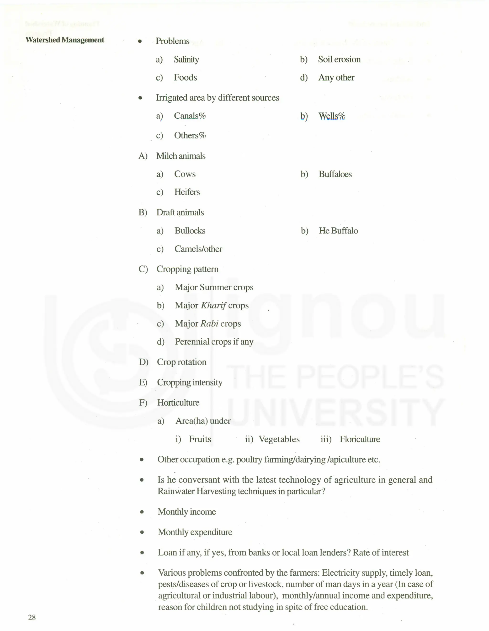 Watershed Management
28
• Problems
a) Salinity
c) Foods
b) Soil erosion
d) Any other
• Irrigated area by different sources
a) Canals%
_ c) Others%
b) Wells%
A) Milch animals
a) Cows
c) Heifers
B) Draft animals
a) Bullocks
c) Camels/other
C) Cropping pattern
a) Major Summer crops
b) Major Kharif crops
c) Major Rabi crops
d) Perennial crops if any
D) Crop rotation
E) Cropping intensity
F) Horticulture
a) Area(ha) under
i) Fruits ii) Vegetables
b) Buffaloes
b) He Buffalo
iii) Floriculture
• Other occupation e.g. poultry farming/dairying /apiculture etc.
• Is he conversant with the latest technology of agriculture in general and
Rainwater Harvesting techniques in particular?
• Monthly income
• Monthly expenditure
• Loan if any, if yes, from banks or local loan lenders? Rate of interest
• Various problems confronted by the farmers: Electricity supply, timely loan,
pests/diseases of crop or livestock, number of man days in a year (In case of
agricultural or industrial labour), monthly/annual income and expenditure,
reason for children not studying in spite of free education.
 