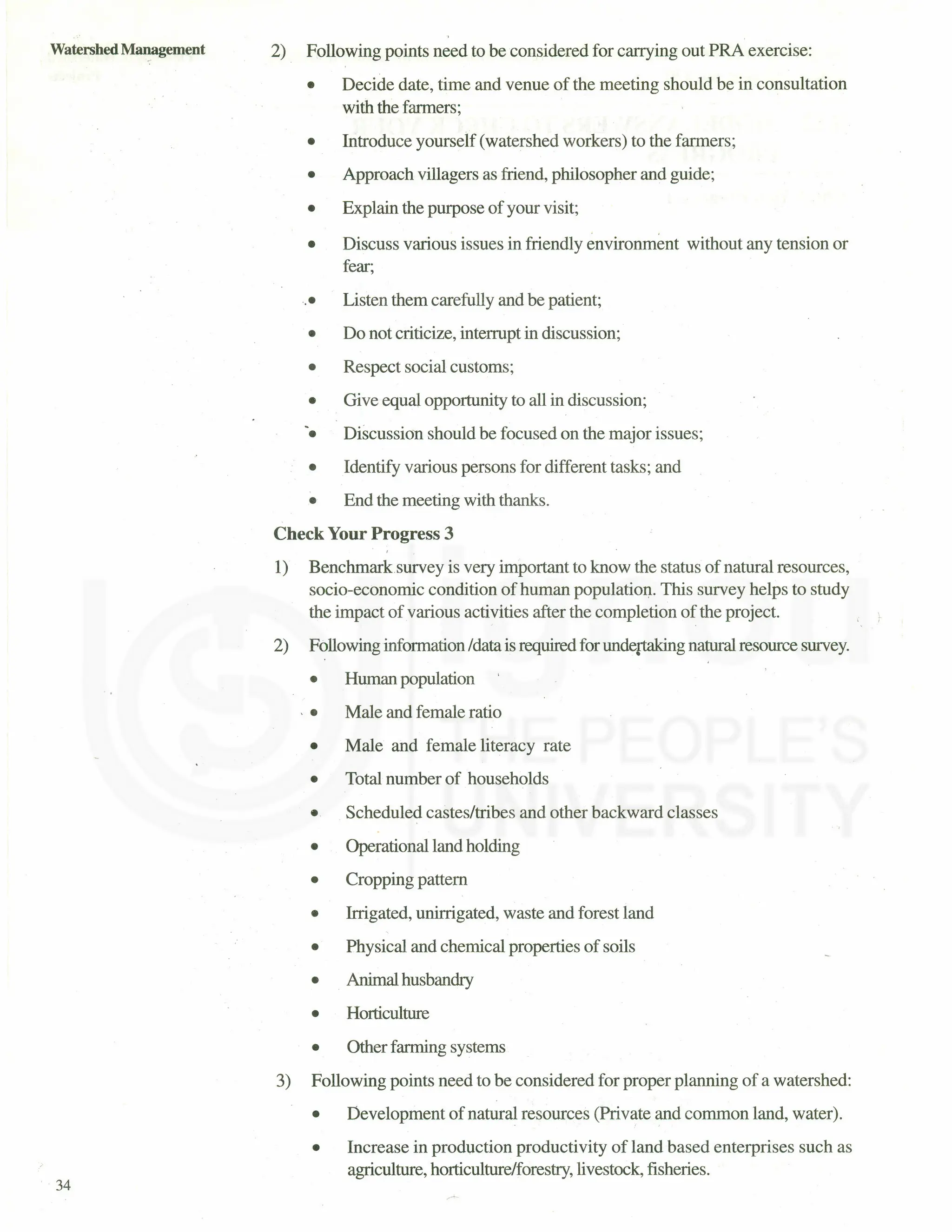 Watershed Management
34
2) Following points need to be considered for carrying out PRA exercise:
• Decide date, time and venue of the meeting should be in consultation
with the farmers;
• Introduce yourself (watershed workers) to the farmers;
• Approach villagers as friend, philosopher and guide;
• Explain the purpose of your visit;
• Discuss various issues in friendly environment without any tension or
fear;
.• Listen them carefully and be patient;
• Do not criticize, interrupt in discussion;
• Respect social customs;
• Give equal opportunity to all in discussion;
• Discussion should be focused on the major issues;
• Identify various persons for different tasks; and
• End the meeting with thanks.
Check Your Progress 3
1) Benchmarksurvey is very important to know the status of natural resources,
socio-economic condition of human population. This survey helps to study
the impact of various activities after the completion of the project.
2) Following information /data is required for undertaking natural resource survey.
• Human population
, • Male and female ratio
• Male and female literacy rate
• Total number of households
• Scheduled castes/tribes and other backward classes
• Operational land holding
• Cropping pattern
• Irrigated, unirrigated, waste and forest land
• Physical and chemical properties of soils
• Animal husbandry
• Horticulture
• Other farming systems
3) Following points need to be considered for proper planning of a watershed:
• Development of natural resources (Private and common land, water).
• Increase in production productivity of land based enterprises such as
agriculture, horticulture/forestry, livestock, fisheries.
 