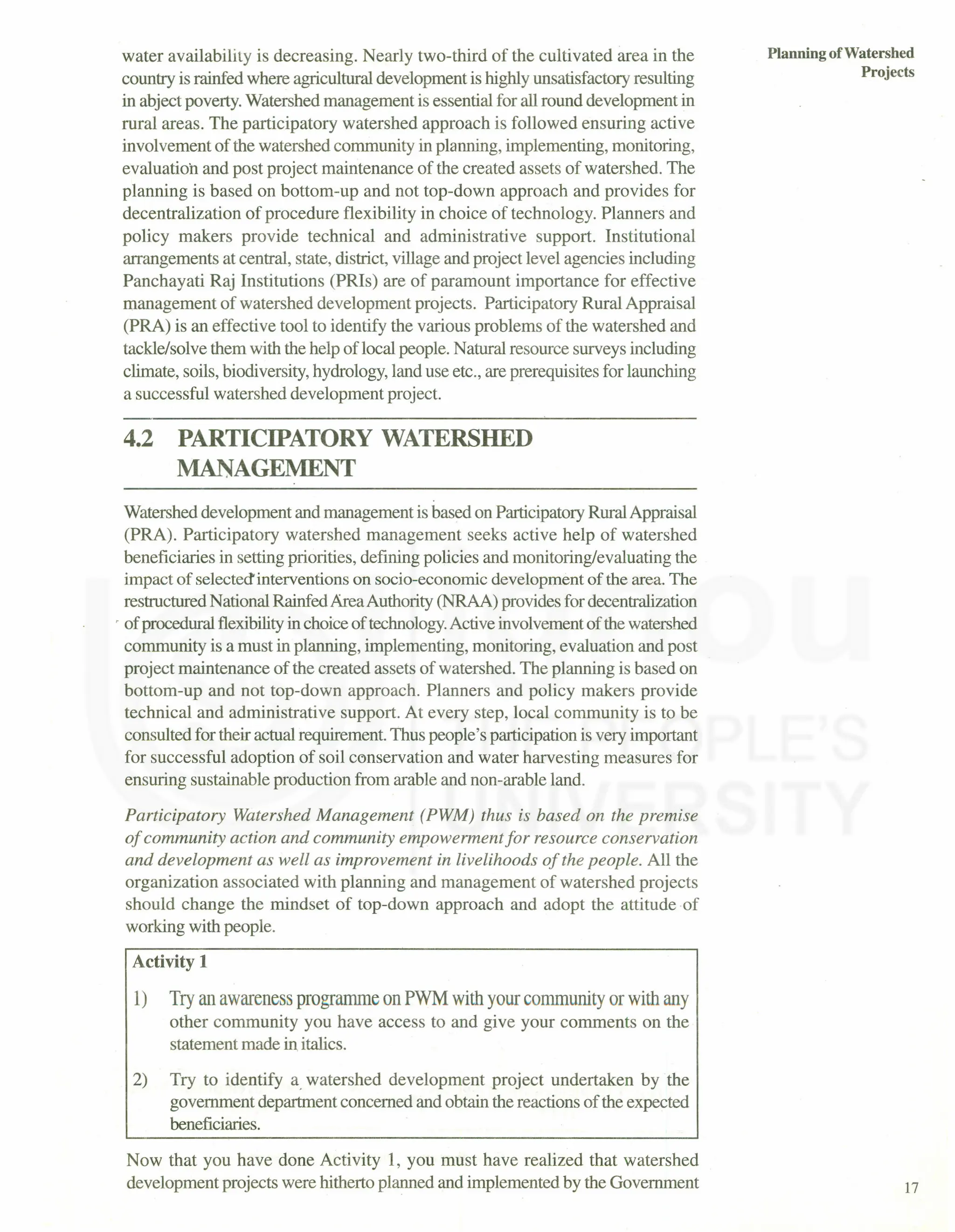 water availability is decreasing. Nearly two-third of the cultivated area in the
country is rainfed where agricultural development is highly unsatisfactory resulting
in abject poverty. Watershed management is essential for all round development in
rural areas. The participatory watershed approach is followed ensuring active
involvement of the watershed community in planning, implementing, monitoring,
evaluatioh and post project maintenance of the created assets of watershed. The
planning is based on bottom-up and not top-down approach and provides for
decentralization of procedure flexibility in choice of technology. Planners and
policy makers provide technical and administrative support. Institutional
arrangements at central, state, district, village and project level agencies including
Panchayati Raj Institutions (PRIs) are of paramount importance for effective
management of watershed development projects. Participatory Rural Appraisal
(PRA) is an effective tool to identify the various problems of the watershed and
tackle/solve them with the help of local people. Natural resource surveys including
climate, soils, biodiversity, hydrology, land use etc., are prerequisites for launching
a successful watershed development project.
4.2 PARTICIPATORY WATERSHED
MANAGEMENT
Watershed development and management is based on Participatory Rural Appraisal
(PRA). Participatory watershed management seeks active help of watershed
beneficiaries in setting priorities, defining policies and monitoring/evaluating the
impact of selected' interventions on socio-economic development of the area. The
restructured National Rainfed Area Authority (NRAA) provides for decentralization
, of procedural flexibilityin choice of technology.Active involvement of the watershed
community is a must in planning, implementing, monitoring, evaluation and post
project maintenance of the created assets of watershed. The planning is based on
bottom-up and not top-down approach. Planners and policy makers provide
technical and administrative support. At every step, local community is to be
consulted for their actual requirement. Thus people's participation is very important
for successful adoption of soil conservation and water harvesting measures for
ensuring sustainable production from arable and non-arable land.
Participatory Watershed Management (PWM) thus is based on the premise
of community action and community empowerment for resource conservation
and development as well as improvement in livelihoods of the people. All the
organization associated with planning and management of watershed projects
should change the mindset of top-down approach and adopt the attitude of
working with people.
Activity 1
1) Try an awareness programme on PWM with your community or with any
other community you have access to and give your comments on the
statement made in italics.
2) Try to identify a. watershed development project undertaken by the
government department concerned and obtain the reactions of the expected
beneficiaries.
Now that you have done Activity 1, you must have realized that watershed
development projects were hitherto planned and implemented by the Government
Planning ofWatershed
Projects
17
 