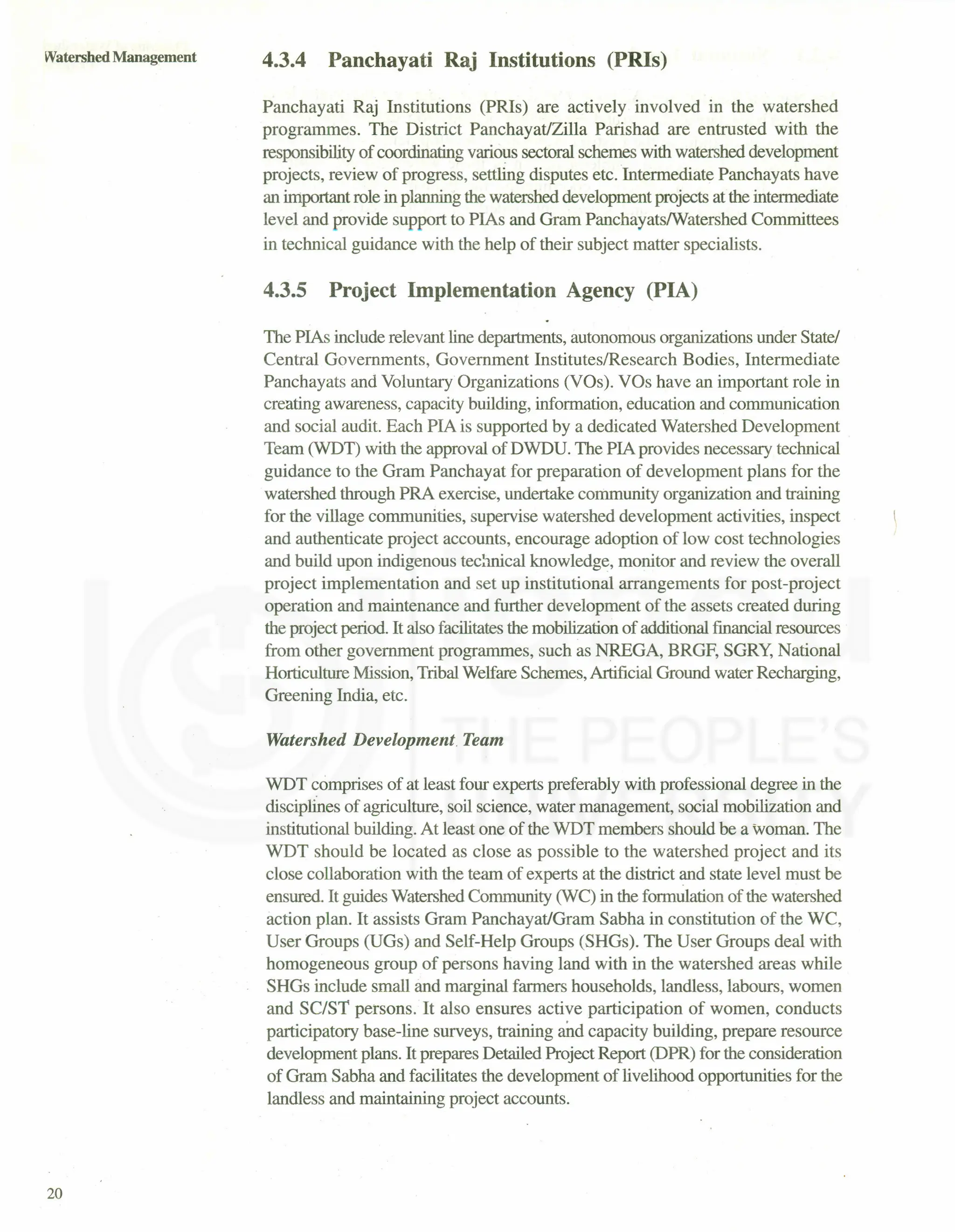 Watershed Management
20
4.3.4 Panchayati Raj Institutions (PRIs)
Panchayati Raj Institutions (PRIs) are actively involved in the watershed
programmes. The District PanchayatJZilla Parishad are entrusted with the
responsibility of coordinating various sectoral schemes with watershed development
projects, review of progress, settling disputes etc. Intermediate Panchayats have
an important role in planning the watershed development projects at the intermediate
level and provide support to PIAs and Gram PanchayatslWatershed Committees
in technical guidance with the help of their subject matter specialists.
4.3.5 Project Implementation Agency (PIA)
The PIAs include relevant line departments, autonomous organizations under State/
Central Governments, Government Institutes/Research Bodies, Intermediate
Panchayats and Voluntary Organizations (VOs). VOs have an important role in
creating awareness, capacity building, information, education and communication
and social audit. Each PIA is supported by a dedicated Watershed Development
Team (WDT) with the approval of DWDU. The PIA provides necessary technical
guidance to the Gram Panchayat for preparation of development plans for the
watershed through PRA exercise, undertake community organization and training
for the village communities, supervise watershed development activities, inspect
and authenticate project accounts, encourage adoption of low cost technologies
and build upon indigenous technical knowledge, monitor and review the overall
project implementation and set up institutional arrangements for post-project
operation and maintenance and further development of the assets created during
the project period. It also facilitatesthe mobilization of additional financial resources
from other government programmes, such as NREGA, BRGF, SGRY, National
Horticulture Mission, Tribal Welfare Schemes, Artificial Ground water Recharging,
Greening India, etc.
Watershed Development Team
WDT comprises of at least four experts preferably with professional degree in the
disciplines of agriculture, soil science, water management, social mobilization and
institutional building. At least one of the WDT members should be a woman. The
WDT should be located as close as possible to the watershed project and its
close collaboration with the team of experts at the district and state level must be
ensured. It guides Watershed Community (WC) in the formulation of the watershed
action plan. It assists Gram PanchayatJGram Sabha in constitution of the WC,
User Groups (UGs) and Self-Help Groups (SHGs). The User Groups deal with
homogeneous group of persons having land with in the watershed areas while
SHGs include small and marginal farmers households, landless, labours, women
and SC/S! persons. It also ensures active participation of women, conducts
participatory base-line surveys, training and capacity building, prepare resource
development plans. It prepares Detailed Project Report (DPR) for the consideration
of Gram Sabha and facilitates the development of livelihood opportunities for the
landless and maintaining project accounts.
 