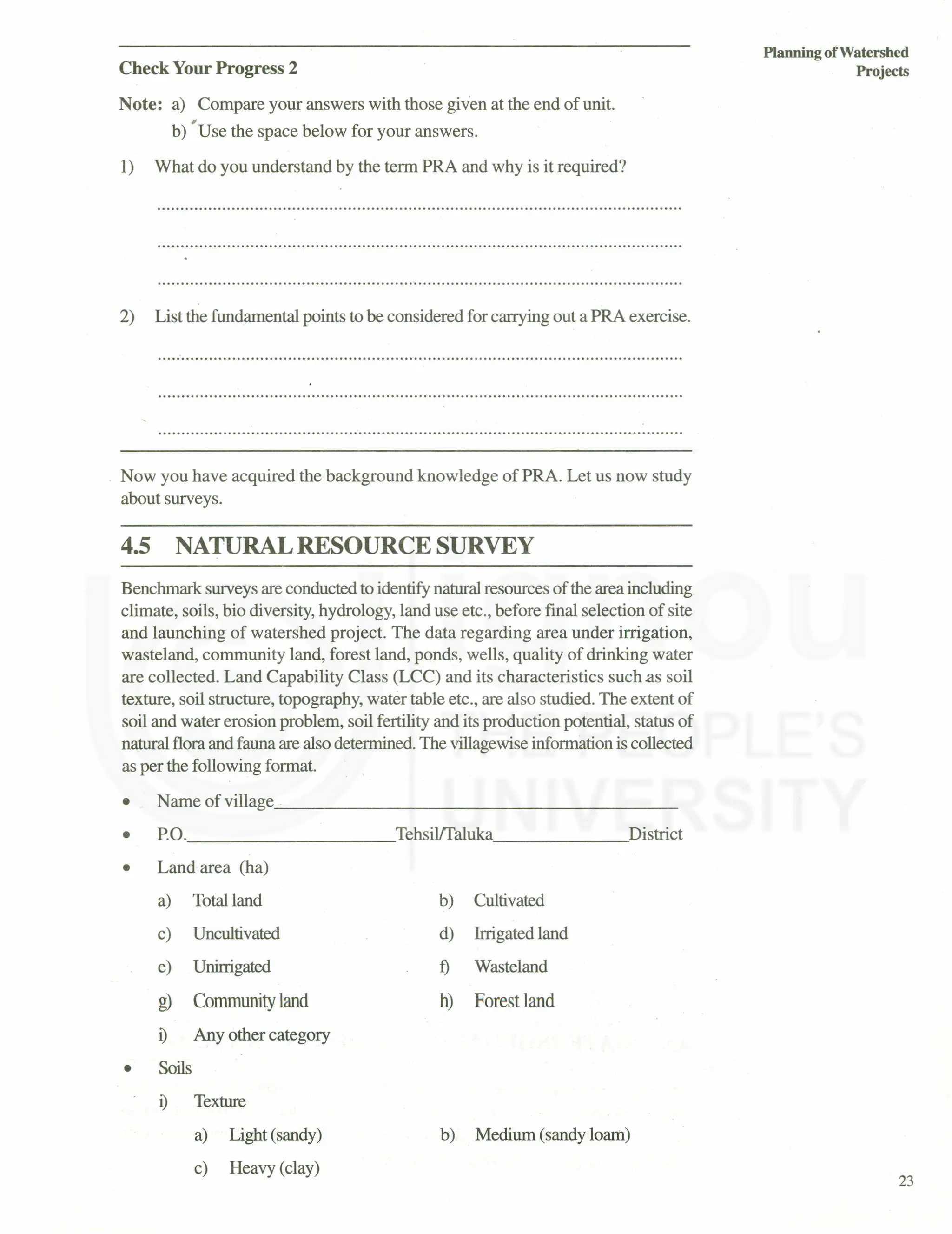 Check Your Progress 2
Note: a) Compare your answers with those given at the end of unit.
,
b) Use the space below for your answers.
1) What do you understand by the term PRA and why is it required?
2) List the fundamental points to be considered for carrying out a PRA exercise.
..................................................................................................................
Now you have acquired the background knowledge of PRA. Let us now study
about surveys.
4.5 NATURAL RESOURCE SURVEY
Benchmark surveys are conducted to identify natural resources of the area including
climate, soils, bio diversity, hydrology, land use etc., before final selection of site
and launching of watershed project. The data regarding area under irrigation,
wasteland, community land, forest land, ponds, wells, quality of drinking water
are collected. Land Capability Class (LCC) and its characteristics such.as soil
texture, soil structure, topography, water table etc., are also studied. The extent of
soil and water erosion problem, soil fertility and its production potential, status of
natural flora and fauna are also determined. The villagewise information is collected
as per the following format.
• Name of village , _
• P'O. Tehsil!faluka~ District
• Land area (ha)
•
a) Total land
c) Uncultivated
e) Unirrigated
g) Community land
i) Any other category
Soils
b) Cultivated
d) Irrigated land
t) Wasteland
h) Forest land
i) Texture
a) Light (sandy)
c) Heavy (clay)
b) Medium (sandy loam)
Planning of Watershed
Projects
23
 
