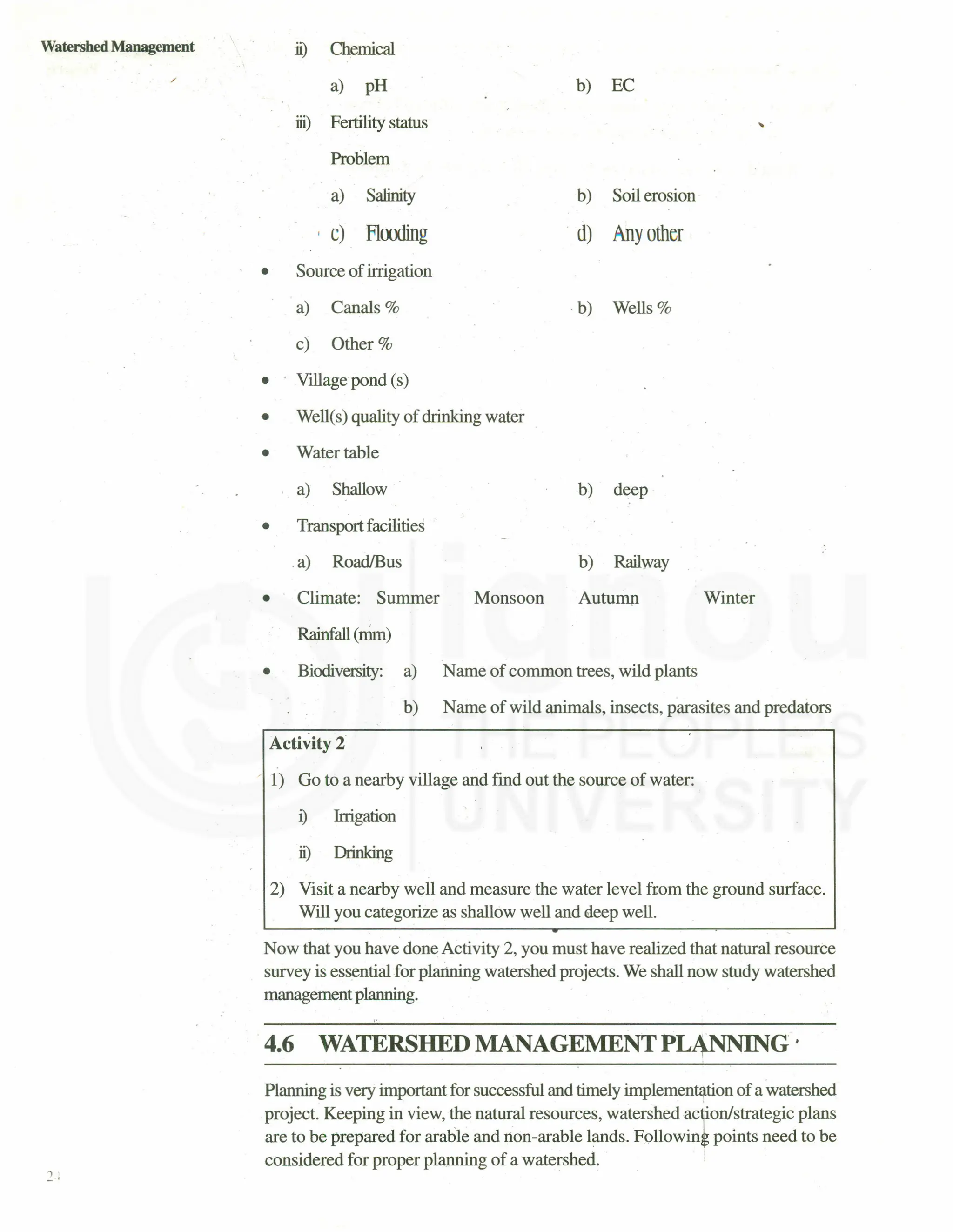 Watershed Management
/
ii) Chemical
a) pH
iii) Fertility status
Problem
a) Salinity
, C) Flmling
.. Source of irrigation
a) Canals %
c) Other %
b) EC
.•
b) Soil erosion
.d) 1nyotller
.b) Wells %
• Village pond (s)
• Well(s) quality of drinking water
• Water table
a) Shallow b) deep
• Transport facilities
.a) RoadfBus b) Railway
• Climate: Summer Autumn Winter
Monsoon
Rainfall(mm)
• Bicx:liversity: a) Name of common trees, wild plants
b) Name of wild animals, insects, parasites and predators
Activity 2
/ I) Go to a nearby village and find out the source of water:
i) Irrigation
it) Drinking
2) Visit a nearby well and measure the water level from the ground surface.
Will you categorize as shallow well and deep well.
Now that you have done Activity 2, you must have realized that natural resource
survey is essential for planning watershed projects. We shall now study watershed
management planning.
4.6 WATERSHED MANAGEMENT PL~G '
Planning is very important for successful and timely implemen~tion of a watershed
project. Keeping in view, ~e natural resources, waters.hed ac,ion/strategic plans
are to be prepared for arable and non-arable lands. Following points need to be
considered for proper planning of a watershed.
 