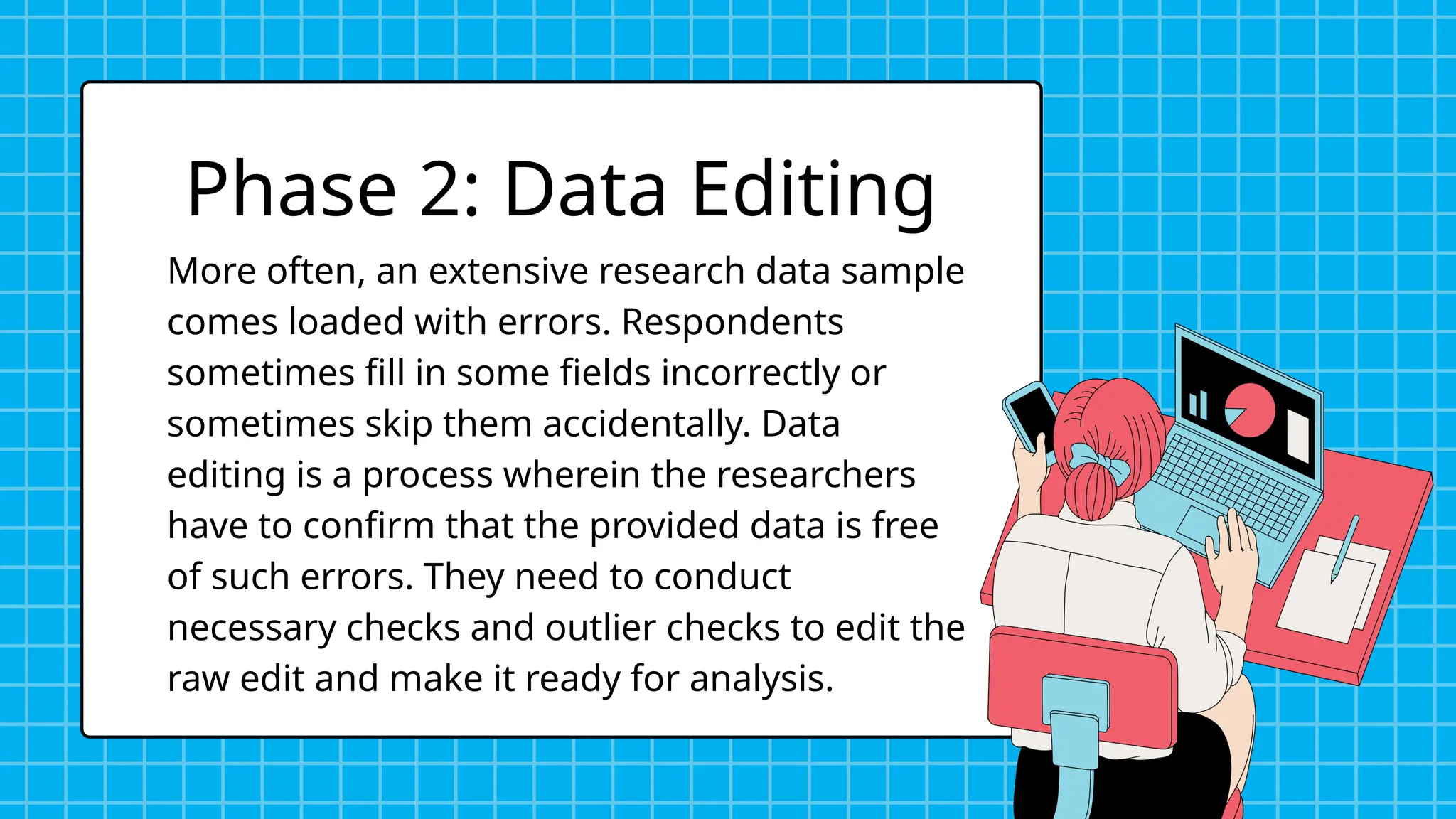 More often, an extensive research data sample
comes loaded with errors. Respondents
sometimes fill in some fields incorrectly or
sometimes skip them accidentally. Data
editing is a process wherein the researchers
have to confirm that the provided data is free
of such errors. They need to conduct
necessary checks and outlier checks to edit the
raw edit and make it ready for analysis.
Phase 2: Data Editing
 