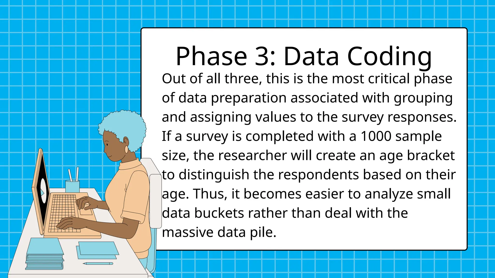 Out of all three, this is the most critical phase
of data preparation associated with grouping
and assigning values to the survey responses.
If a survey is completed with a 1000 sample
size, the researcher will create an age bracket
to distinguish the respondents based on their
age. Thus, it becomes easier to analyze small
data buckets rather than deal with the
massive data pile.
Phase 3: Data Coding
 