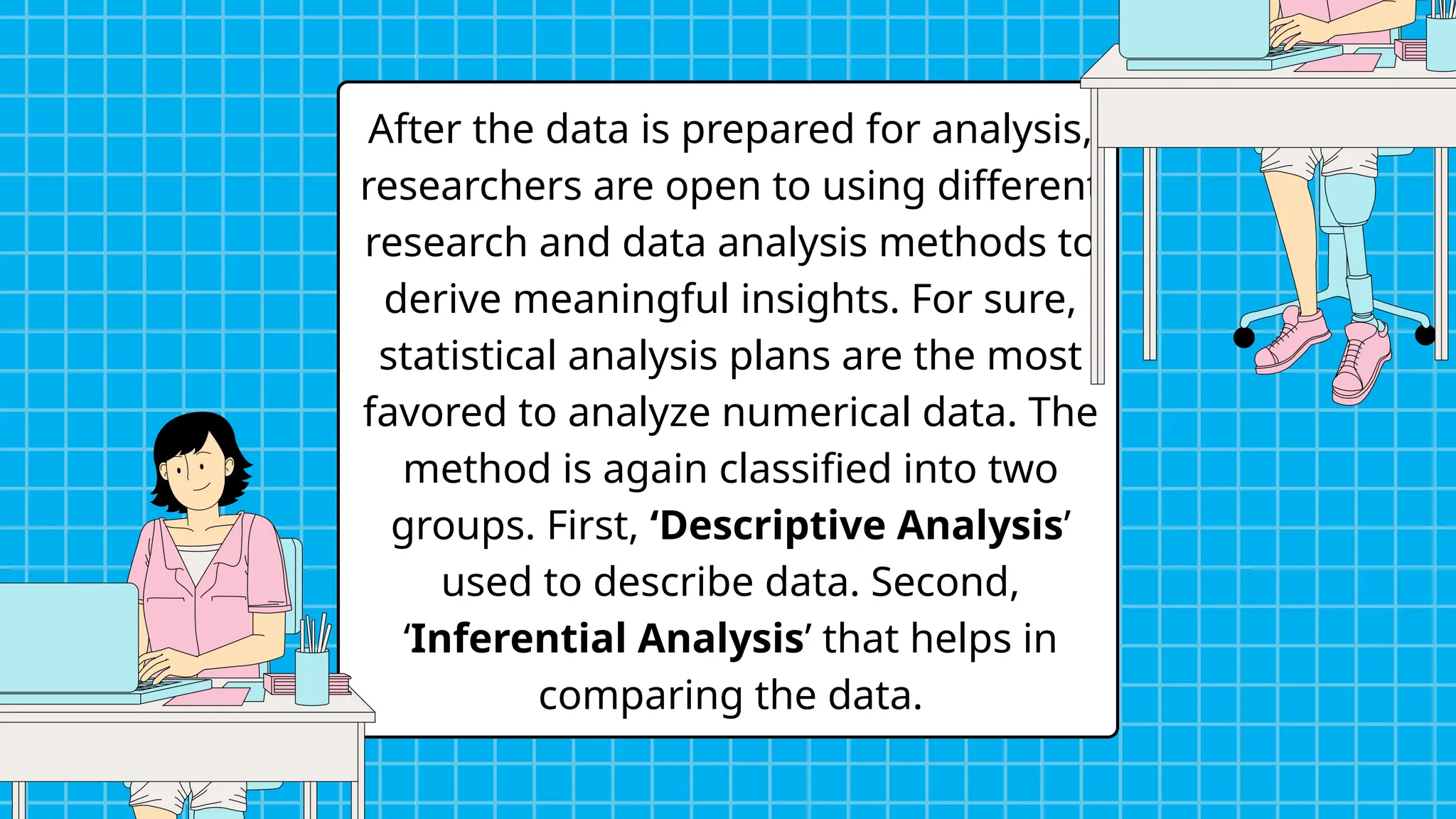 After the data is prepared for analysis,
researchers are open to using different
research and data analysis methods to
derive meaningful insights. For sure,
statistical analysis plans are the most
favored to analyze numerical data. The
method is again classified into two
groups. First, ‘Descriptive Analysis’
used to describe data. Second,
‘Inferential Analysis’ that helps in
comparing the data.
 