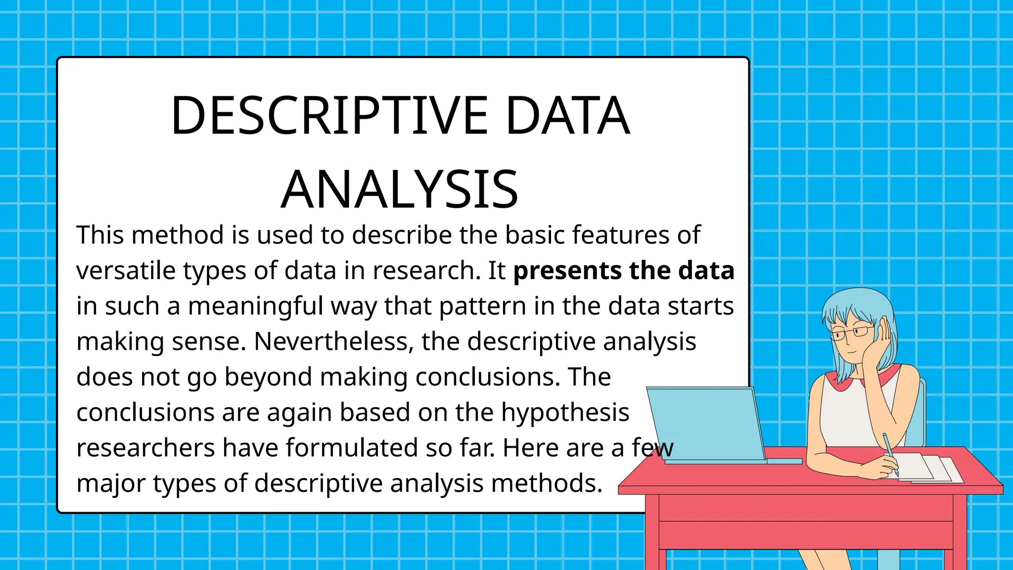 DESCRIPTIVE DATA
ANALYSIS
This method is used to describe the basic features of
versatile types of data in research. It presents the data
in such a meaningful way that pattern in the data starts
making sense. Nevertheless, the descriptive analysis
does not go beyond making conclusions. The
conclusions are again based on the hypothesis
researchers have formulated so far. Here are a few
major types of descriptive analysis methods.
 