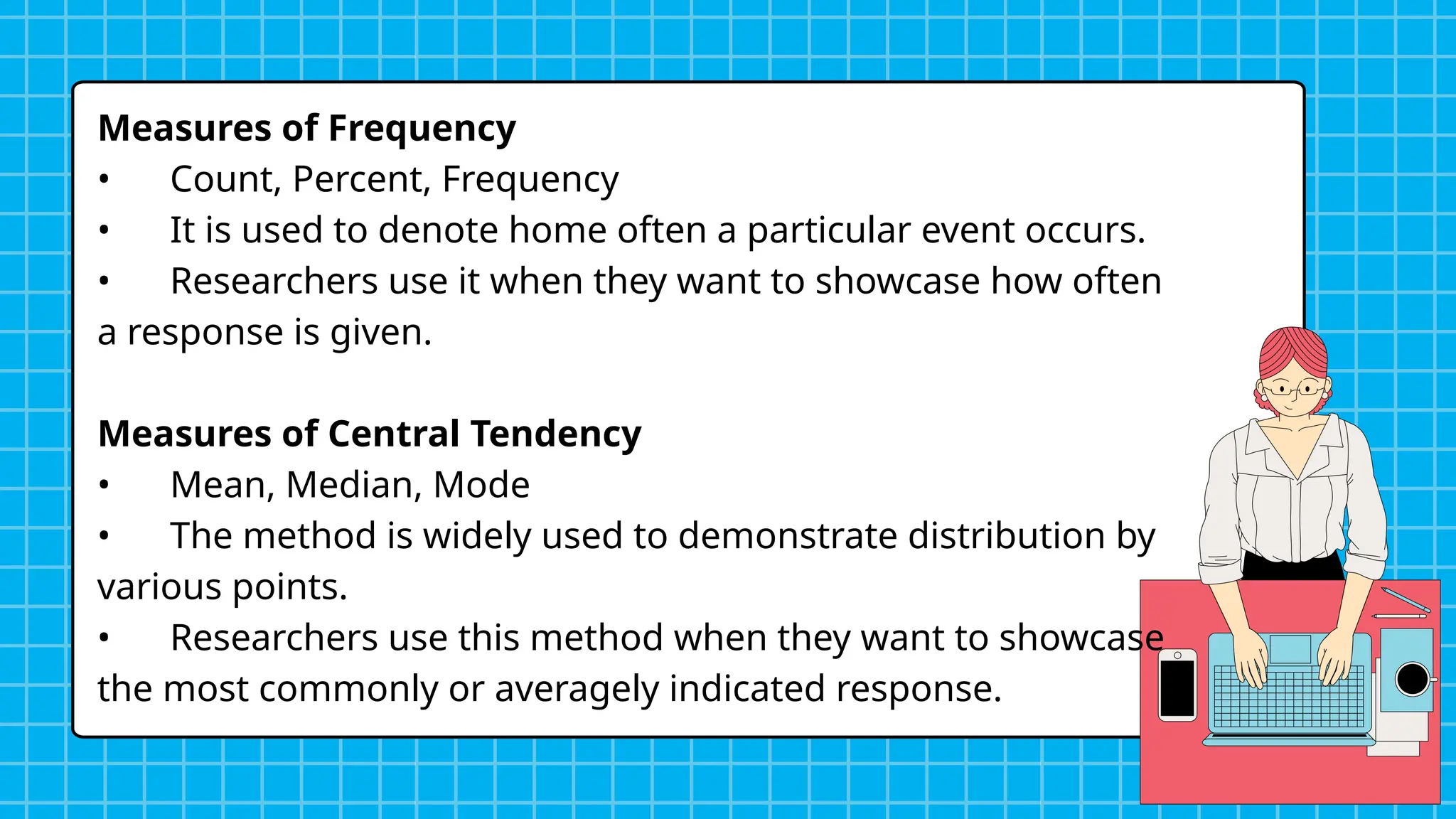 Measures of Frequency
• Count, Percent, Frequency
• It is used to denote home often a particular event occurs.
• Researchers use it when they want to showcase how often
a response is given.
Measures of Central Tendency
• Mean, Median, Mode
• The method is widely used to demonstrate distribution by
various points.
• Researchers use this method when they want to showcase
the most commonly or averagely indicated response.
 