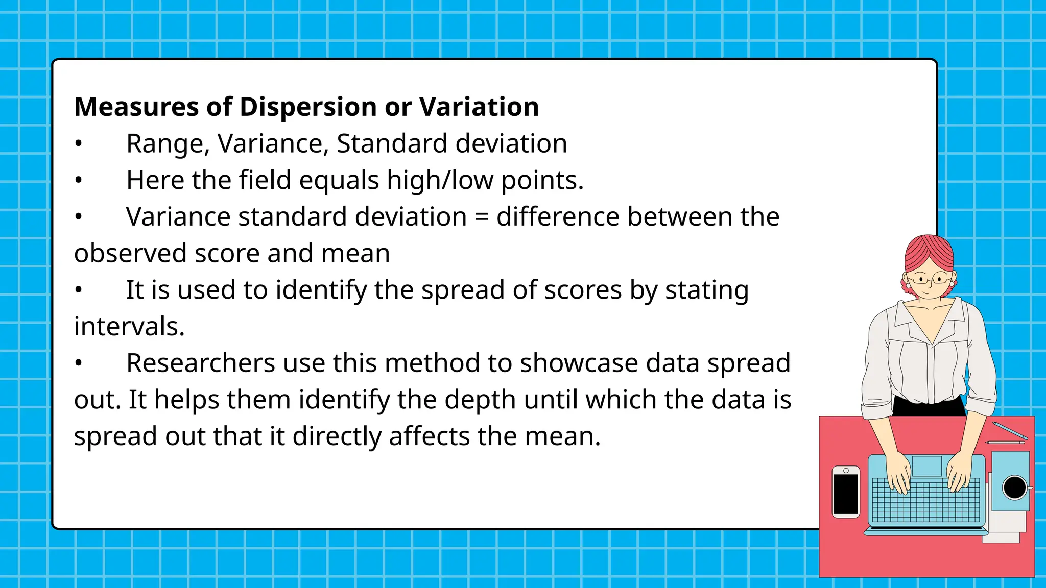 Measures of Dispersion or Variation
• Range, Variance, Standard deviation
• Here the field equals high/low points.
• Variance standard deviation = difference between the
observed score and mean
• It is used to identify the spread of scores by stating
intervals.
• Researchers use this method to showcase data spread
out. It helps them identify the depth until which the data is
spread out that it directly affects the mean.
 