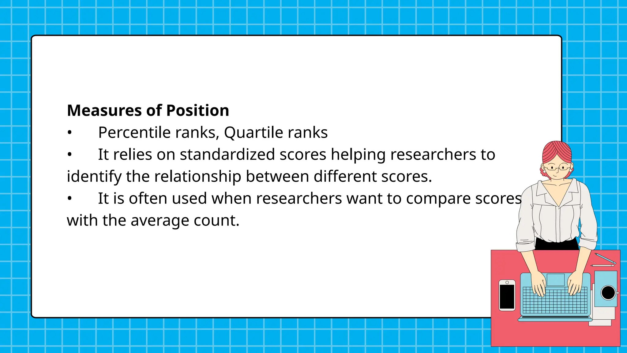 Measures of Position
• Percentile ranks, Quartile ranks
• It relies on standardized scores helping researchers to
identify the relationship between different scores.
• It is often used when researchers want to compare scores
with the average count.
 