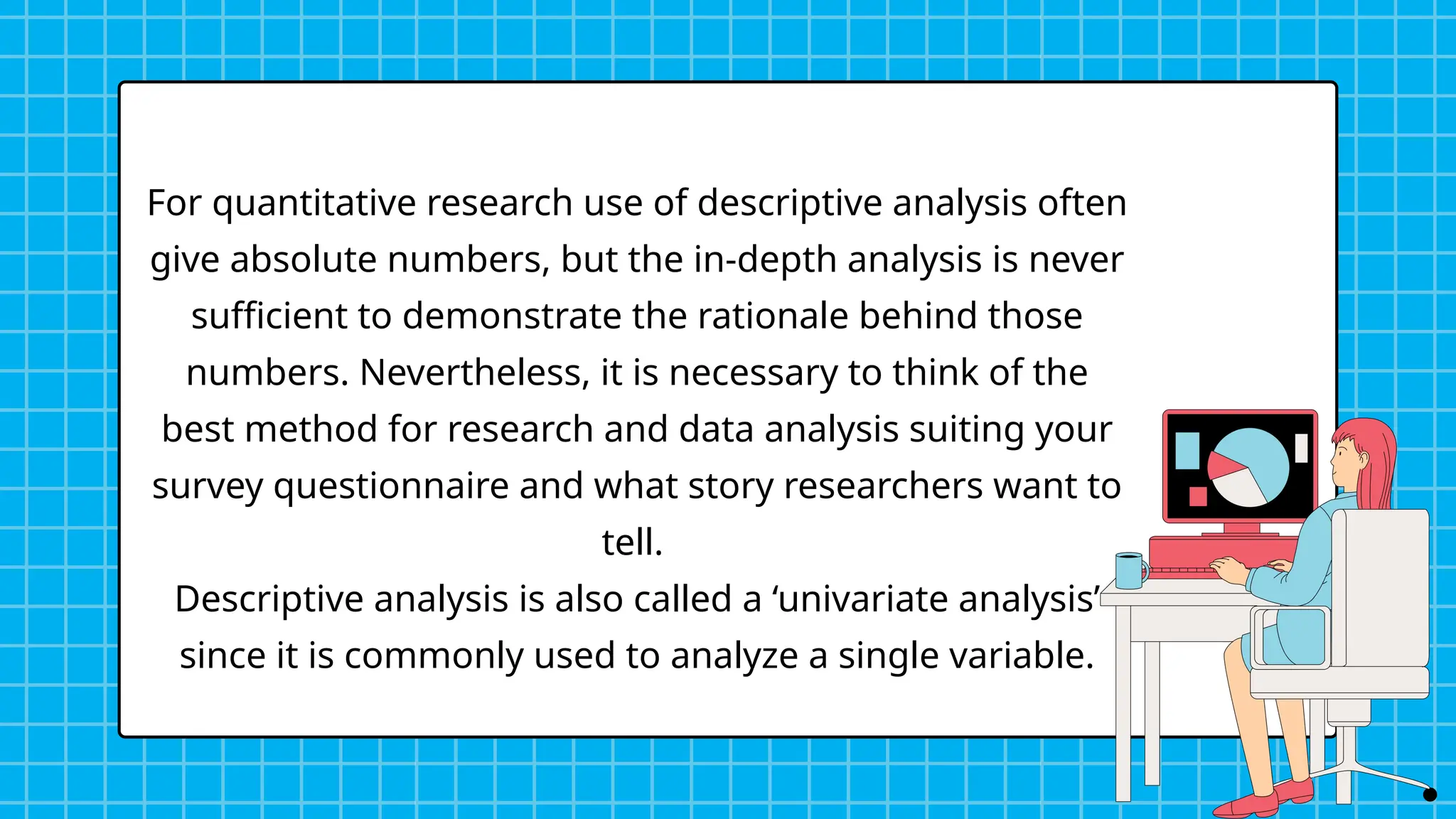 For quantitative research use of descriptive analysis often
give absolute numbers, but the in-depth analysis is never
sufficient to demonstrate the rationale behind those
numbers. Nevertheless, it is necessary to think of the
best method for research and data analysis suiting your
survey questionnaire and what story researchers want to
tell.
Descriptive analysis is also called a ‘univariate analysis’
since it is commonly used to analyze a single variable.
 