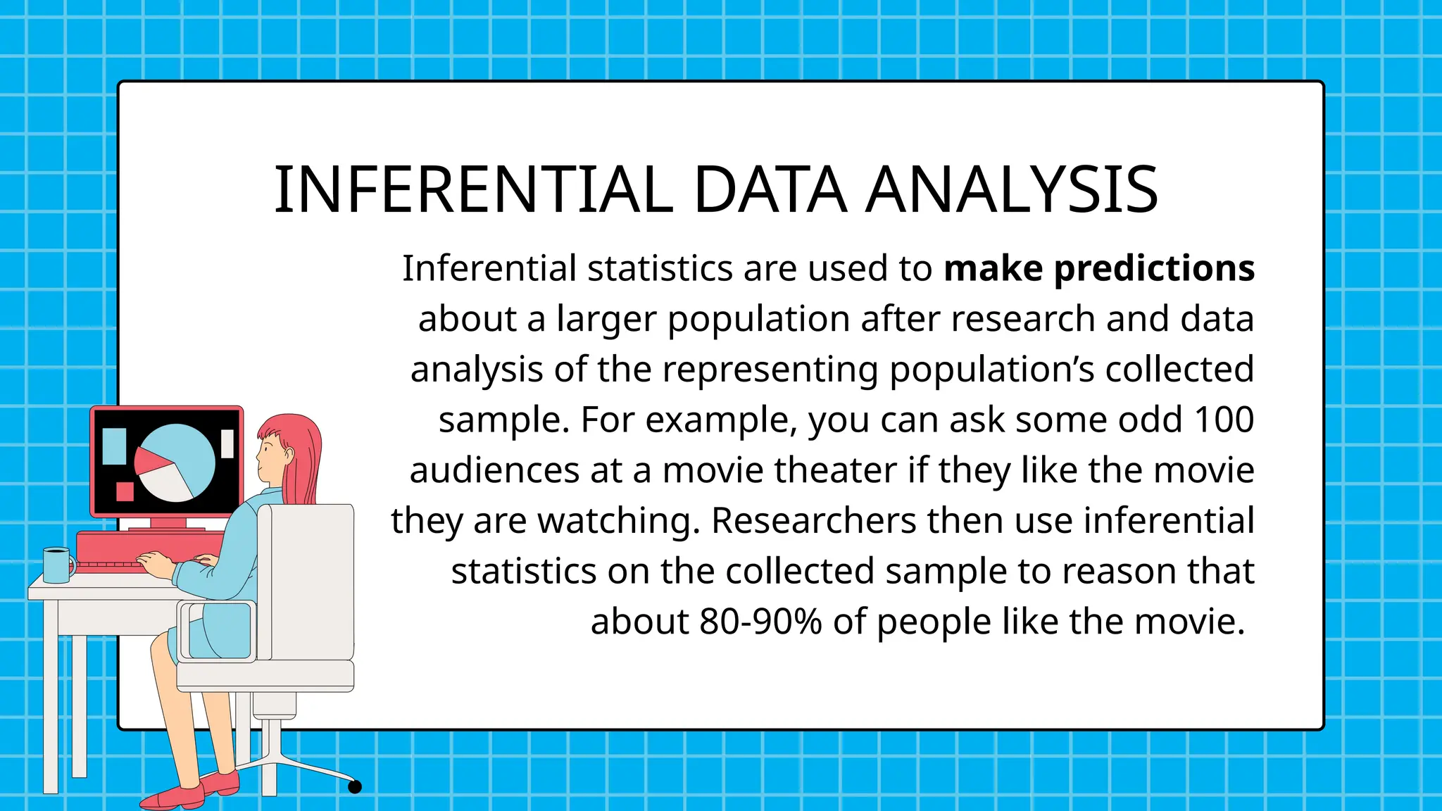 Inferential statistics are used to make predictions
about a larger population after research and data
analysis of the representing population’s collected
sample. For example, you can ask some odd 100
audiences at a movie theater if they like the movie
they are watching. Researchers then use inferential
statistics on the collected sample to reason that
about 80-90% of people like the movie.
INFERENTIAL DATA ANALYSIS
 