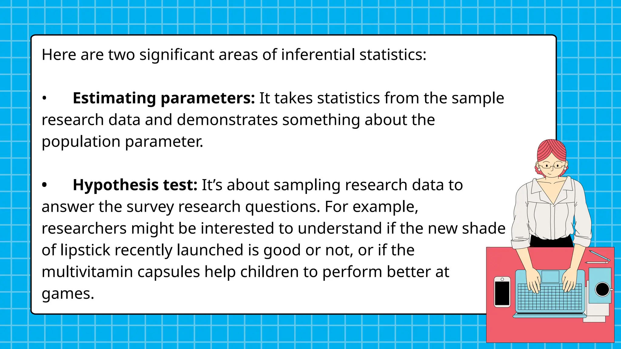 Here are two significant areas of inferential statistics:
• Estimating parameters: It takes statistics from the sample
research data and demonstrates something about the
population parameter.
• Hypothesis test: It’s about sampling research data to
answer the survey research questions. For example,
researchers might be interested to understand if the new shade
of lipstick recently launched is good or not, or if the
multivitamin capsules help children to perform better at
games.
 
