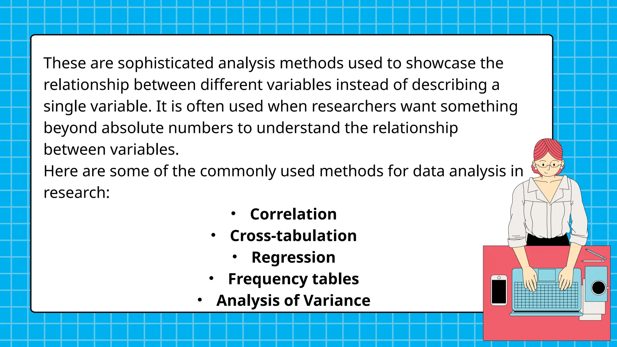 These are sophisticated analysis methods used to showcase the
relationship between different variables instead of describing a
single variable. It is often used when researchers want something
beyond absolute numbers to understand the relationship
between variables.
Here are some of the commonly used methods for data analysis in
research:
• Correlation
• Cross-tabulation
• Regression
• Frequency tables
• Analysis of Variance
 