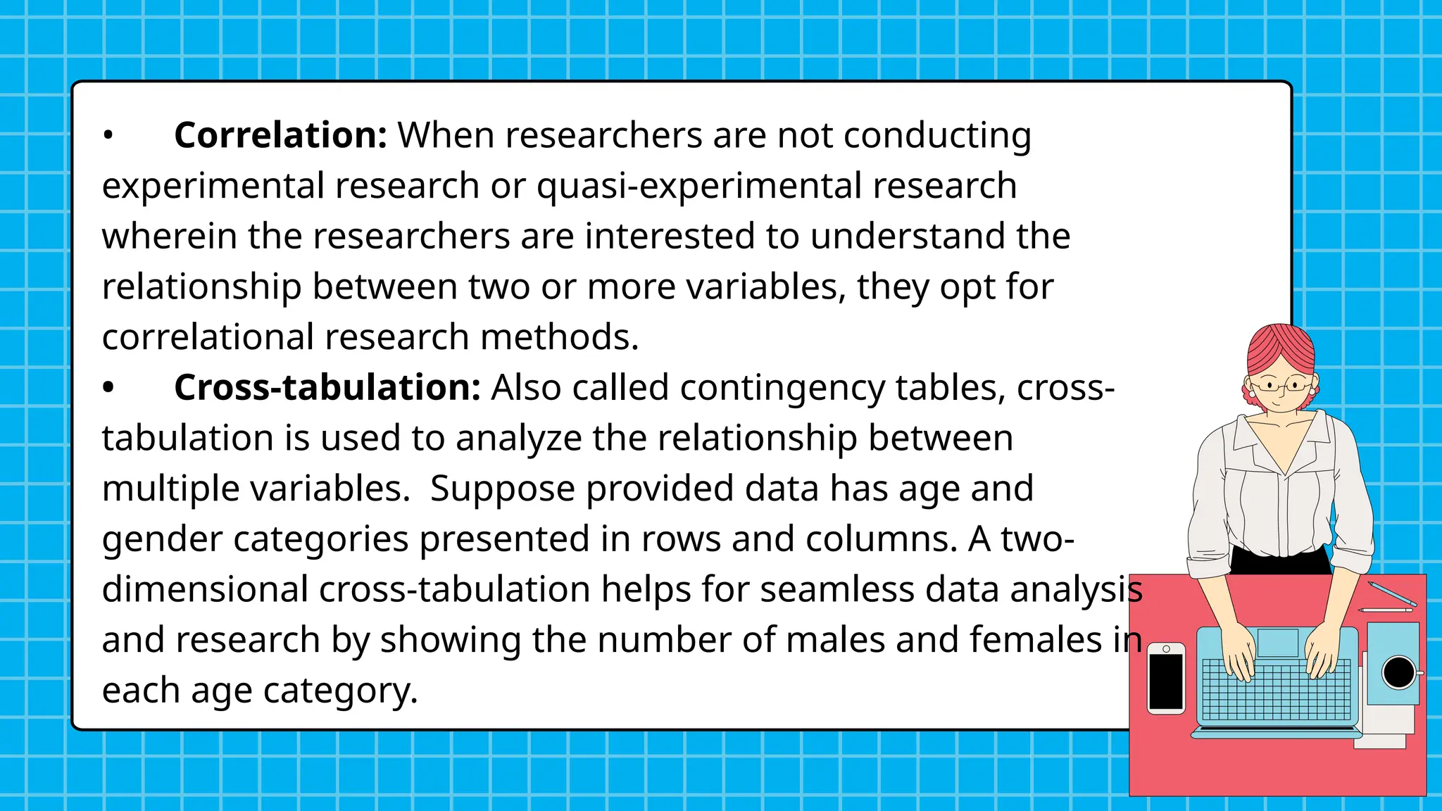 • Correlation: When researchers are not conducting
experimental research or quasi-experimental research
wherein the researchers are interested to understand the
relationship between two or more variables, they opt for
correlational research methods.
• Cross-tabulation: Also called contingency tables, cross-
tabulation is used to analyze the relationship between
multiple variables. Suppose provided data has age and
gender categories presented in rows and columns. A two-
dimensional cross-tabulation helps for seamless data analysis
and research by showing the number of males and females in
each age category.
 