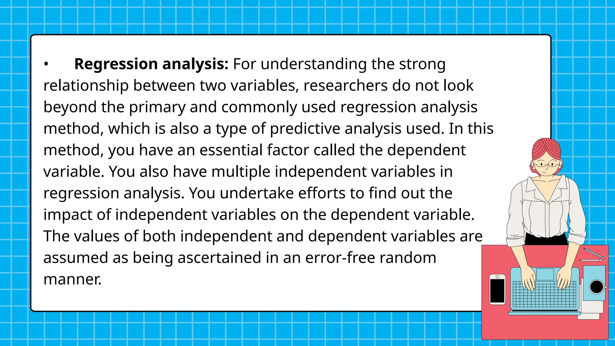 • Regression analysis: For understanding the strong
relationship between two variables, researchers do not look
beyond the primary and commonly used regression analysis
method, which is also a type of predictive analysis used. In this
method, you have an essential factor called the dependent
variable. You also have multiple independent variables in
regression analysis. You undertake efforts to find out the
impact of independent variables on the dependent variable.
The values of both independent and dependent variables are
assumed as being ascertained in an error-free random
manner.
 