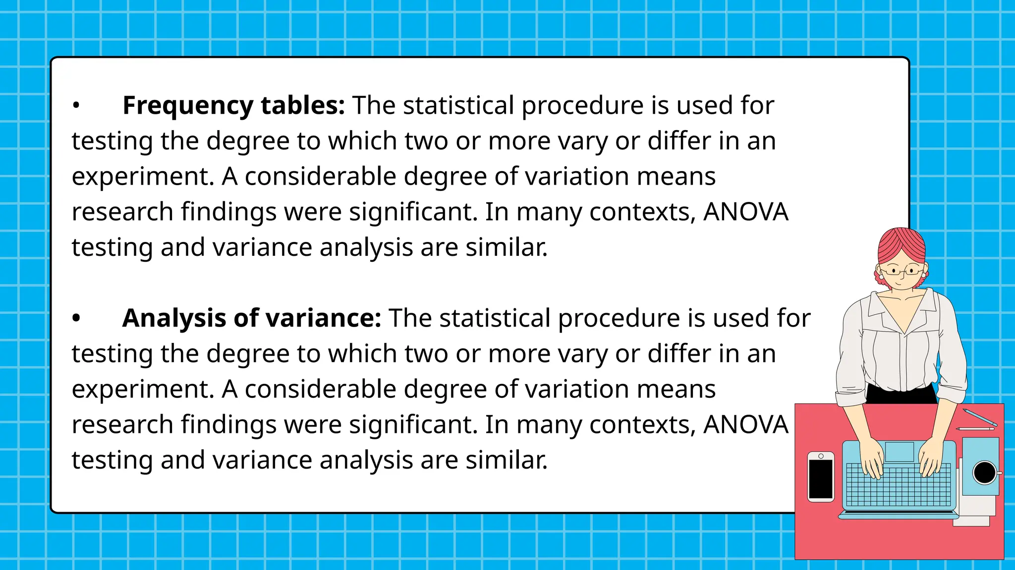 • Frequency tables: The statistical procedure is used for
testing the degree to which two or more vary or differ in an
experiment. A considerable degree of variation means
research findings were significant. In many contexts, ANOVA
testing and variance analysis are similar.
• Analysis of variance: The statistical procedure is used for
testing the degree to which two or more vary or differ in an
experiment. A considerable degree of variation means
research findings were significant. In many contexts, ANOVA
testing and variance analysis are similar.
 